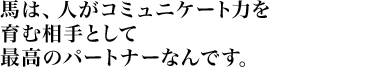 馬は、人がコミュニケート力を育む相手として最高のパートナーなんです。