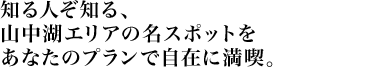 知る人ぞ知る、山中湖エリアの名スポットをあなたのプランで自在に満喫。