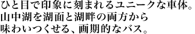 ひと目で印象に刻まれるユニークな車体。 山中湖を湖面と湖畔の両方から 味わいつくせる、画期的なバス。