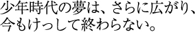 少年時代の夢は、さらに広がり、今もけっして終わらない。