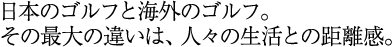 日本のゴルフと海外のゴルフ。その最大の違いは、人々の生活との距離感。