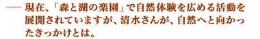 現在、「森と湖の楽園」で自然体験を広める活動を展開されていますが、清水さんが、自然へと向かったきっかけとは。