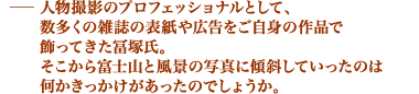 人物撮影のプロフェッショナルとして、 数多くの雑誌の表紙や広告をご自身の作品で 飾ってきた冨塚氏。 そこから富士山と風景の写真に傾斜していったのは何かきっかけがあったのでしょうか。