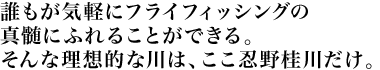 誰もが気軽にフライフィッシングの真髄にふれることができる。そんな理想的な川は、ここ忍野桂川だけ。