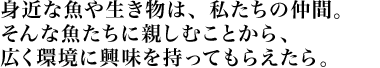 身近な魚や生き物は、私たちの仲間。そんな魚たちに親しむことから、広く環境に興味を持ってもらえたら。
