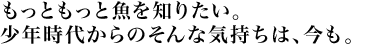 もっともっと魚を知りたい。少年時代からのそんな気持ちは、今も。