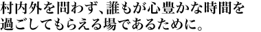 村内外を問わず、誰もが心豊かな時間を過ごしてもらえる場であるために。