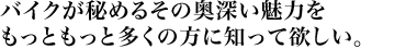 バイクが秘めるその奥深い魅力を もっともっと多くの方に知って欲しい。