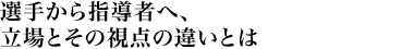 選手から指導者へ、立場とその視点の違いとは