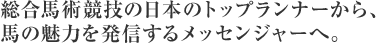 総合馬術競技の日本のトップランナーから、馬の魅力を発信するメッセンジャーへ。