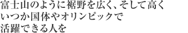 富士山のように裾野を広く、そして高くいつか国体やオリンピックで活躍できる人を