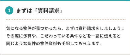 1 まずは「資料請求」 気になる物件が見つかったら、まずは資料請求をしましょう。その際に予算や、こだわっている条件などを一緒に伝えると同じような条件の物件資料も手配してもらえます。