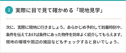 2 実際に目で見て確かめる「現地見学」 次に、実際に現地に行きましょう。あらかじめ予約して到着時刻や、条件を伝えておけば条件にあった物件を効率よく紹介してもらえます。現地の環境や周辺の施設などもチェックすると良いでしょう。