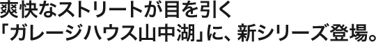 爽快なストリートが目を引く「ガレージハウス山中湖」に、新シリーズ登場。