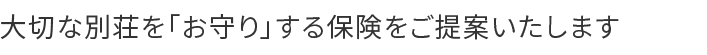 大切な別荘を「お守り」する保険をご提案いたします