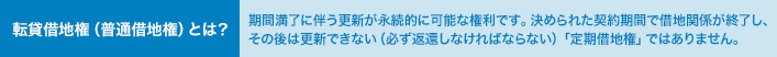 転貸借地権（普通借地権）とは？ 期間満了に伴う更新が永続的に可能な権利です。決められた契約期間で借地関係が終了し、その後は更新できない（必ず返還しなければならない）「定期借地権」ではありません。 