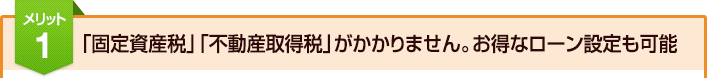 メリット1：「固定資産税」「不動産取得税」がかかりません。お得なローン設定も可能